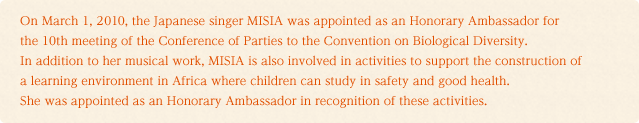 On March 1, 2010, the Japanese singer MISIA was appointed as an Honorary Ambassador for the 10th meeting of the Conference of Parties to the Convention on Biological Diversity.In addition to her musical work, MISIA is also involved in activities to support the construction of a learning environment in Africa where children can study in safety and good health. She was appointed as an Honorary Ambassador in recognition of these activities.