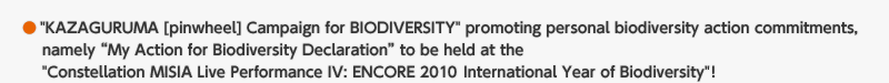 "KAZAGURUMA [pinwheel] Campaign for BIODIVERSITY" promoting personal biodiversity action commitments, namely "My Action for Biodiversity Declaration" to be held at the "Constellation MISIA Live Performance IV: ENCORE 2010 International Year of Biodiversity"!