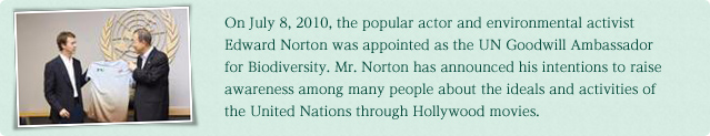 On July 8, 2010, the popular actor and environmental activist Edward Norton was appointed as the UN Goodwill Ambassador for Biodiversity.Mr. Norton has announced his intentions to raise awareness among many people about the ideals and activities of the United Nations through Hollywood movies.