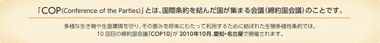 「COP（Conference of the Parties）」とは、国際条約を結んだ国が集まる会議（締約国会議）のことです。多様な生き物や生息環境を守り、その恵みを将来にわたって利用するために結ばれた生物多様性条約では、10回目の締約国会議「COP10」が2010年10月、愛知・名古屋で開催されます。