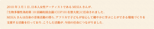 2010年3月1日、日本人女性アーティストであるMISIAさんが、
「生物多様性条約第 10回締約国会議（COP10）名誉大使」に任命されました。MISIAさんは自身の音楽活動の傍ら、アフリカで子どもが安心して健やかに学ぶことができる環境づくりを支援する活動を行っており、こうした活動が、今回の任命につながりました。