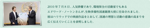 2010年7月8日、人気俳優であり、環境保全の活動家でもあるエドワード・ノートンさんが、生物多様性国連親善大使に任命されました。彼はハリウッドでの映画作品をとおして、国連の理想と活動の意識の高まりを広く伝えていくことを表明しました。