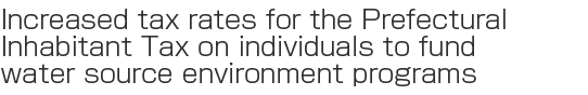 Increased tax rates for the Prefectural
Inhabitant Tax on individuals to fund
water source environment programs